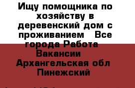 Ищу помощника по хозяйству в деревенский дом с проживанием - Все города Работа » Вакансии   . Архангельская обл.,Пинежский 